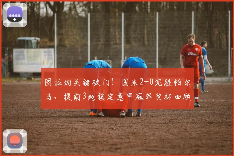 图拉姆关键破门！国米2-0完胜帕尔马，提前3轮锁定意甲冠军奖杯回顾