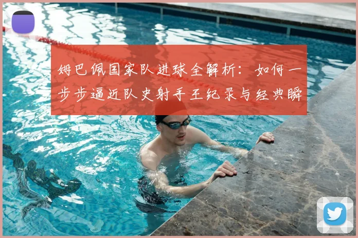 姆巴佩国家队进球全解析：如何一步步逼近队史射手王纪录与经典瞬间回顾