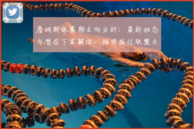 詹姆斯休赛期去向分析：最新动态与潜在下家解读，谁将接过联盟头牌？