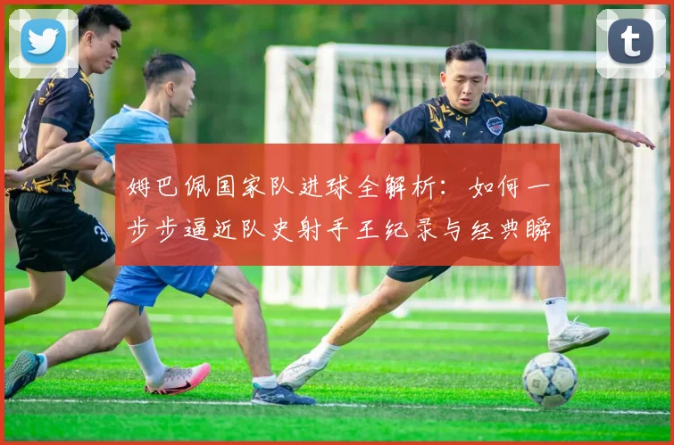 姆巴佩国家队进球全解析：如何一步步逼近队史射手王纪录与经典瞬间回顾