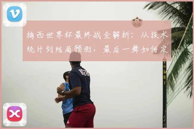 梅西世界杯最终战全解析：从技术统计到结局预测，最后一舞如何定格传奇？
