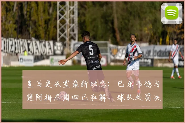 皇马更衣室最新动态：巴尔韦德与楚阿梅尼周四已和解，球队处罚决定仍待观察
