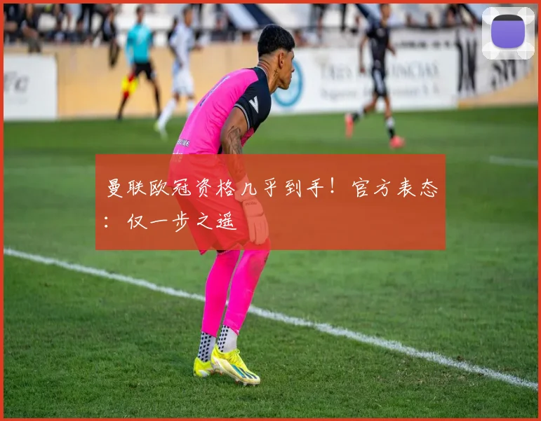 曼联欧冠资格几乎到手！官方表态：仅一步之遥