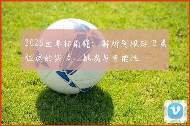 2026世界杯前瞻：解析阿根廷卫冕征途的实力、挑战与可能性