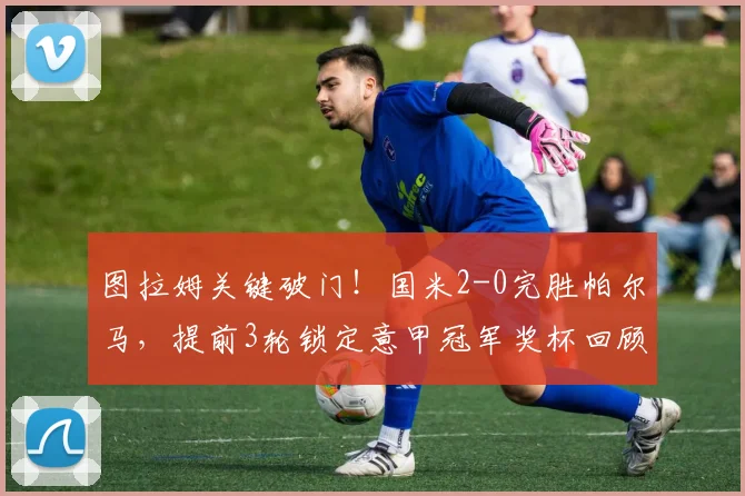 图拉姆关键破门！国米2-0完胜帕尔马，提前3轮锁定意甲冠军奖杯回顾