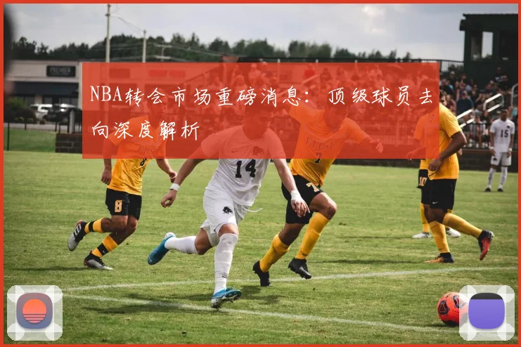 NBA转会市场重磅消息：顶级球员去向深度解析
