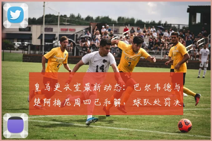 皇马更衣室最新动态：巴尔韦德与楚阿梅尼周四已和解，球队处罚决定仍待观察