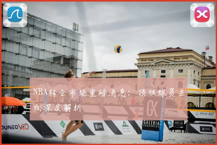 NBA转会市场重磅消息：顶级球员去向深度解析